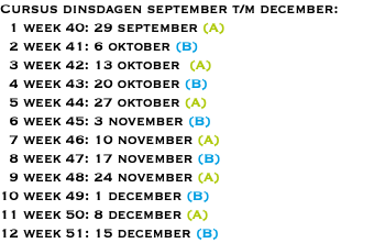 Cursus dinsdagen september t/m december: 1 week 40: 29 september (A) 2 week 41: 6 oktober (B) 3 week 42: 13 oktober (A) 4 week 43: 20 oktober (B) 5 week 44: 27 oktober (A) 6 week 45: 3 november (B) 7 week 46: 10 november (A) 8 week 47: 17 november (B) 9 week 48: 24 november (A) 10 week 49: 1 december (B) 11 week 50: 8 december (A) 12 week 51: 15 december (B)