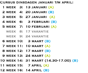 Cursus dinsdagen januari t/m april: 1 week 3: 13 januari (A) 2 week 4: 20 januari (B) 3 week 5: 27 januari (A) 4 week 6: 3 februari (B) 5 week 7: 10 februari (A) week 8: 17 vakantie week 9: 24 vakantie 6 week 10: 3 maart (B) 7 week 11: 10 maart (A) 8 week 12: 17 maart (B) 9 week 13: 24 maart (A) 10 week 14: 31 maart (14.30-17.00) (B) 11 week 15: 7 april (A) 12 week 16: 14 april (B)