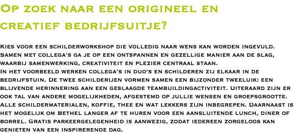 Op zoek naar een origineel en  creatief bedrijfsuitje?   Kies voor een schilderworkshop die volledig naar wens kan worden ingevuld. Samen met collega’s ga je op een ontspannen en gezellige manier aan de slag, waarbij samenwerking, creativiteit en plezier centraal staan. In het voorbeeld werken collega’s in duo’s en schilderen zij elkaar in de bedrijfstuin. De twee schilderijen vormen samen een bijzonder tweeluik: een blijvende herinnering aan een geslaagde teambuildingactiviteit. Uiteraard zijn er ook tal van andere mogelijkheden, afgestemd op jullie wensen en groepsgrootte. Alle schildermaterialen, koffie, thee en wat lekkers zijn inbegrepen. Daarnaast is het mogelijk om Bethel langer af te huren voor een aansluitende lunch, diner of borrel. Gratis parkeergelegenheid is aanwezig, zodat iedereen zorgeloos kan genieten van een inspirerende dag.